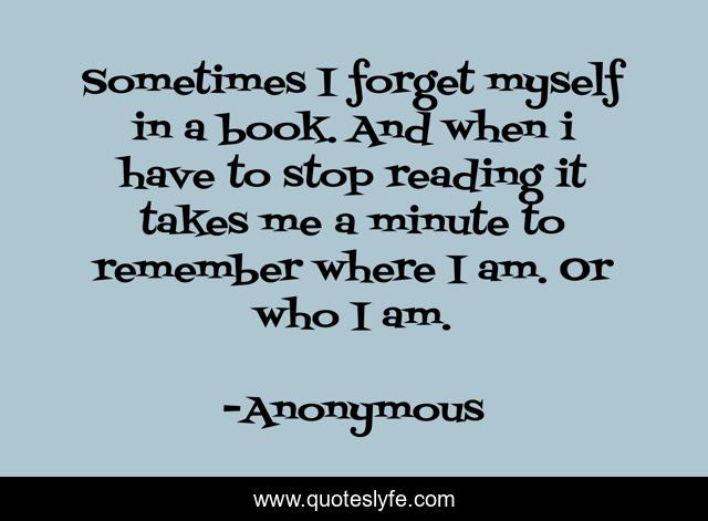 Sometimes I forget myself in a book. And when i have to stop reading it takes me a minute to remember where I am. Or who I am.
