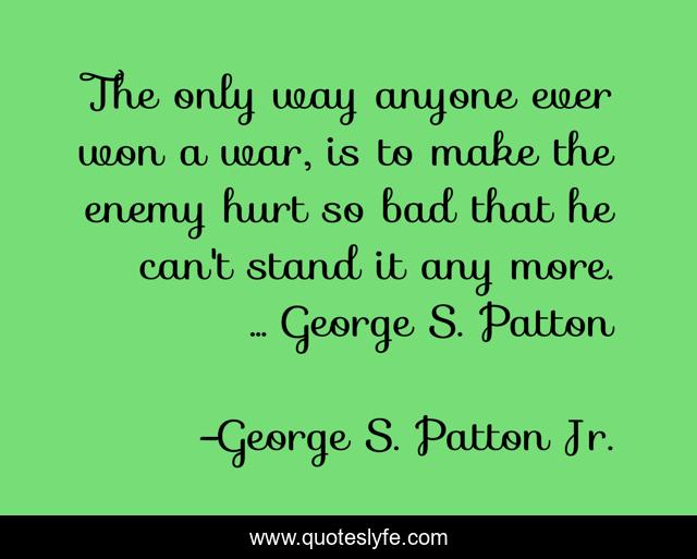 The only way anyone ever won a war, is to make the enemy hurt so bad that he can't stand it any more. ... George S. Patton