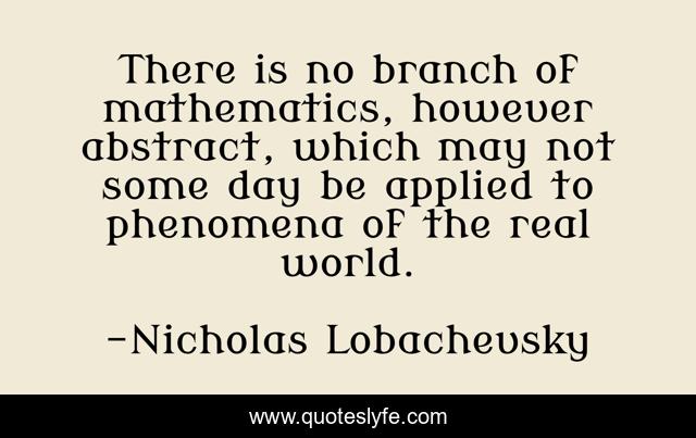 There is no branch of mathematics, however abstract, which may not some day be applied to phenomena of the real world.