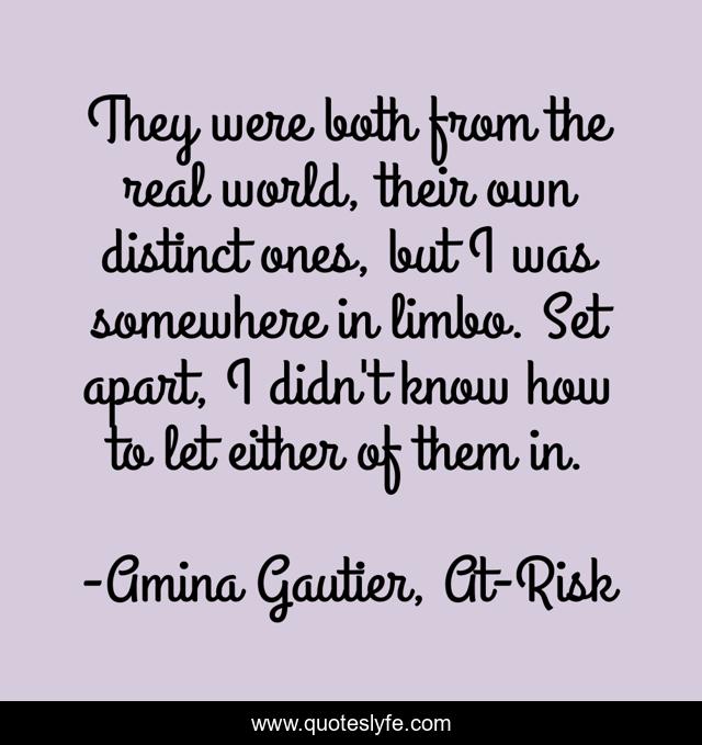 They were both from the real world, their own distinct ones, but I was somewhere in limbo. Set apart, I didn't know how to let either of them in.