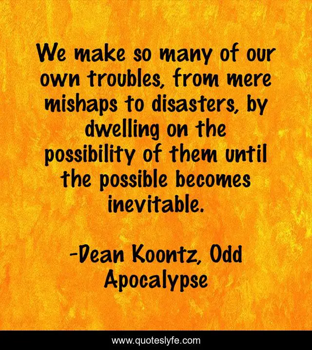 We make so many of our own troubles, from mere mishaps to disasters, by dwelling on the possibility of them until the possible becomes inevitable.