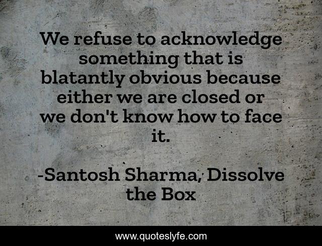 We refuse to acknowledge something that is blatantly obvious because either we are closed or we don't know how to face it.