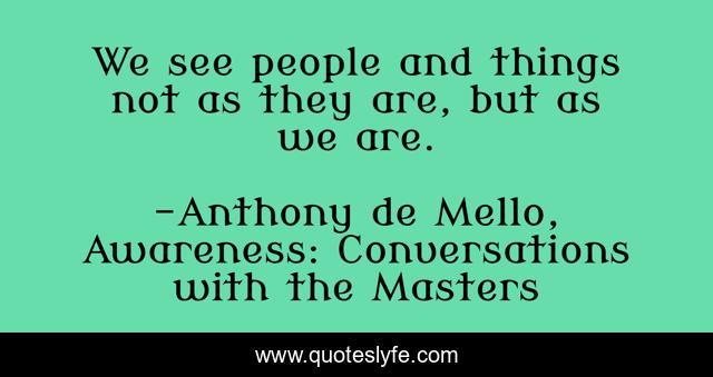 We see people and things not as they are, but as we are.