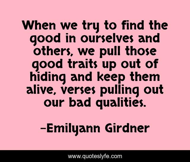 When we try to find the good in ourselves and others, we pull those good traits up out of hiding and keep them alive, verses pulling out our bad qualities.