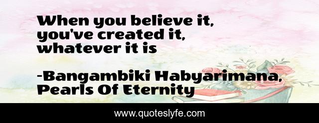 When you believe it, you've created it, whatever it is