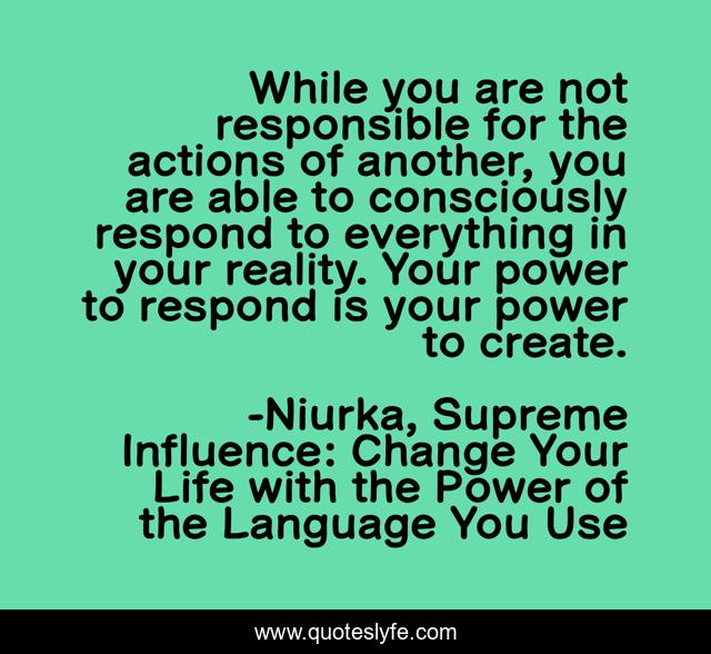 While you are not responsible for the actions of another, you are able to consciously respond to everything in your reality. Your power to respond is your power to create.
