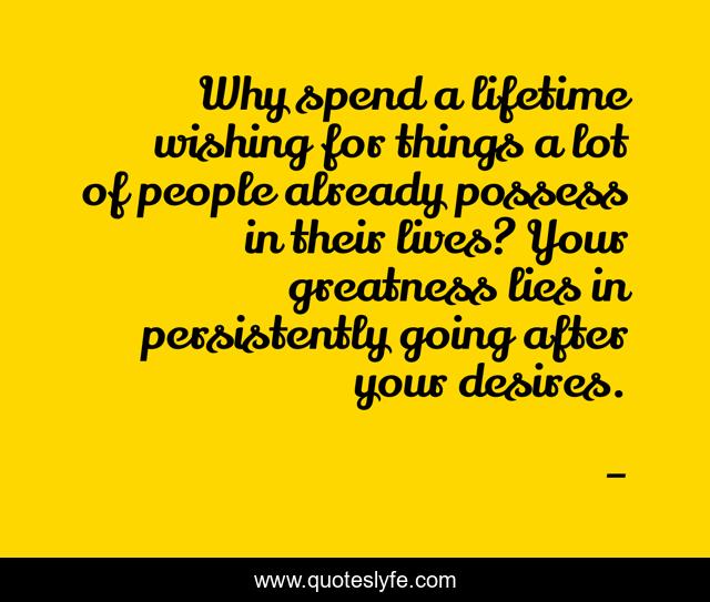 Why spend a lifetime wishing for things a lot of people already possess in their lives? Your greatness lies in persistently going after your desires.