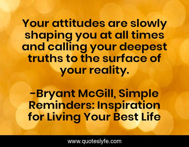 Your attitudes are slowly shaping you at all times and calling your deepest truths to the surface of your reality.