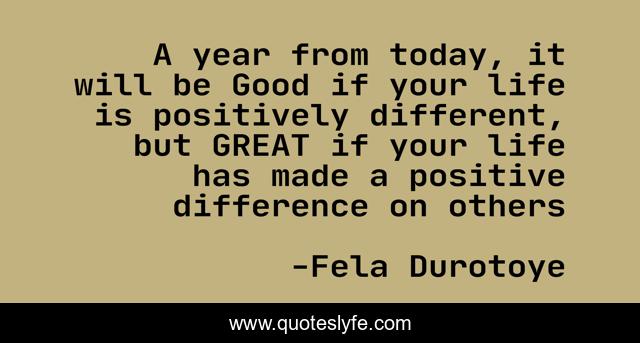 A year from today, it will be Good if your life is positively different, but GREAT if your life has made a positive difference on others