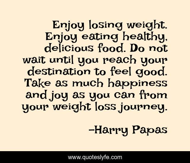 Enjoy losing weight. Enjoy eating healthy, delicious food. Do not wait until you reach your destination to feel good. Take as much happiness and joy as you can from your weight loss journey.