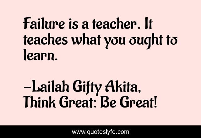 Failure is a teacher. It teaches what you ought to learn.