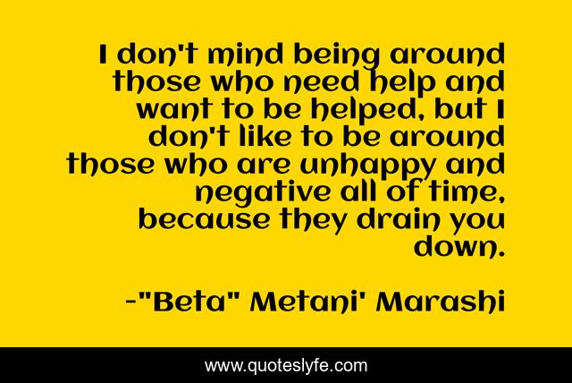 I don't mind being around those who need help and want to be helped, but I don't like to be around those who are unhappy and negative all of time, because they drain you down.