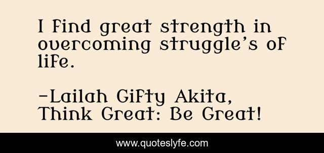 I find great strength in overcoming struggle’s of life.