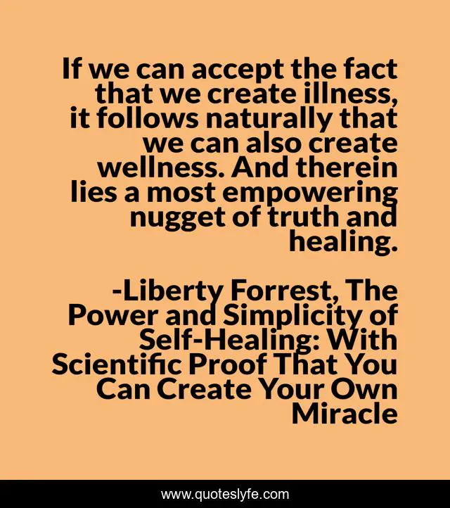 If we can accept the fact that we create illness, it follows naturally that we can also create wellness. And therein lies a most empowering nugget of truth and healing.
