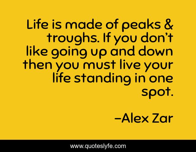 Life is made of peaks & troughs. If you don’t like going up and down then you must live your life standing in one spot.