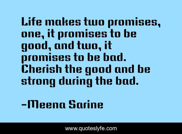 Life makes two promises, one, it promises to be good, and two, it promises to be bad. Cherish the good and be strong during the bad.