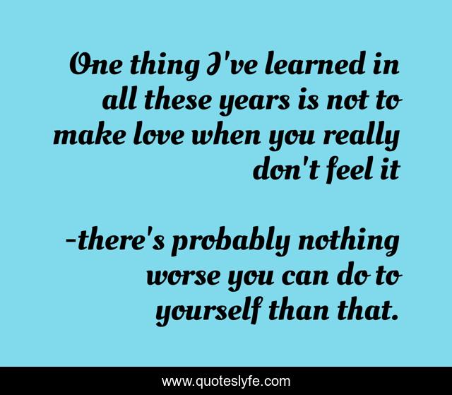 One thing I've learned in all these years is not to make love when you really don't feel it