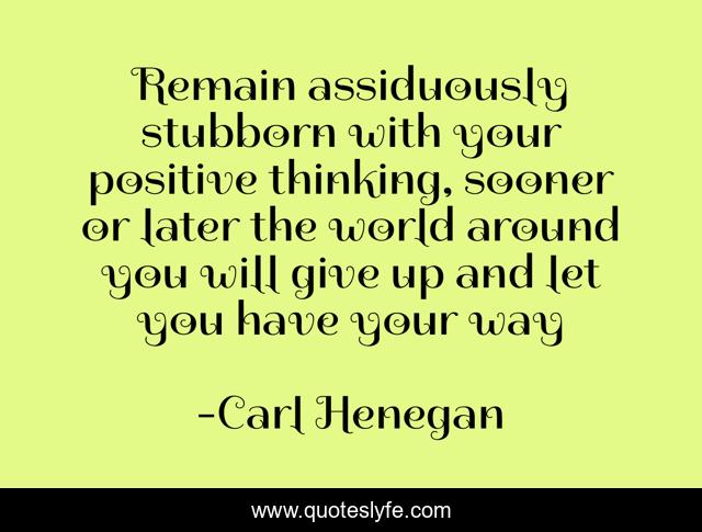 Remain assiduously stubborn with your positive thinking, sooner or later the world around you will give up and let you have your way