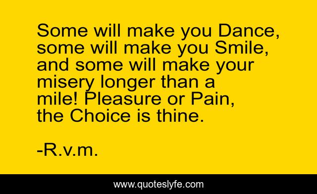 Some will make you Dance, some will make you Smile, and some will make your misery longer than a mile! Pleasure or Pain, the Choice is thine.