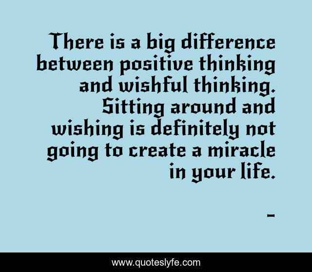 There is a big difference between positive thinking and wishful thinking. Sitting around and wishing is definitely not going to create a miracle in your life.