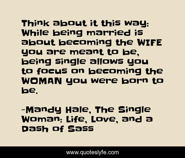 Think about it this way: While being married is about becoming the WIFE you are meant to be, being single allows you to focus on becoming the WOMAN you were born to be.