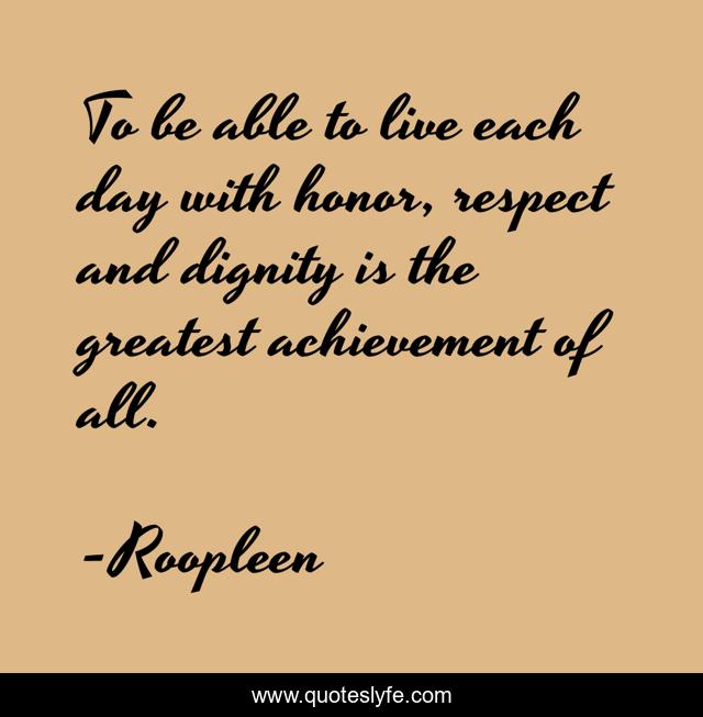 To be able to live each day with honor, respect and dignity is the greatest achievement of all.