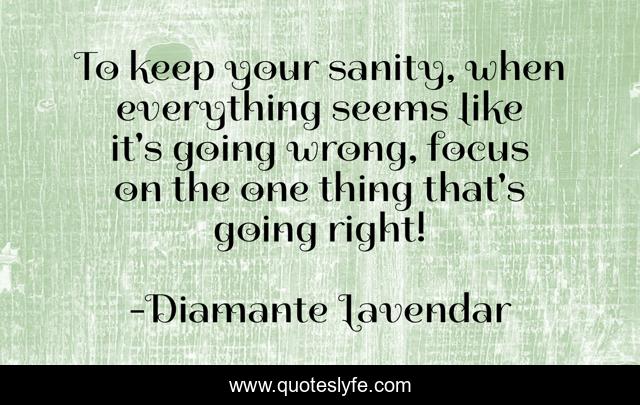 To keep your sanity, when everything seems like it's going wrong, focus on the one thing that's going right!