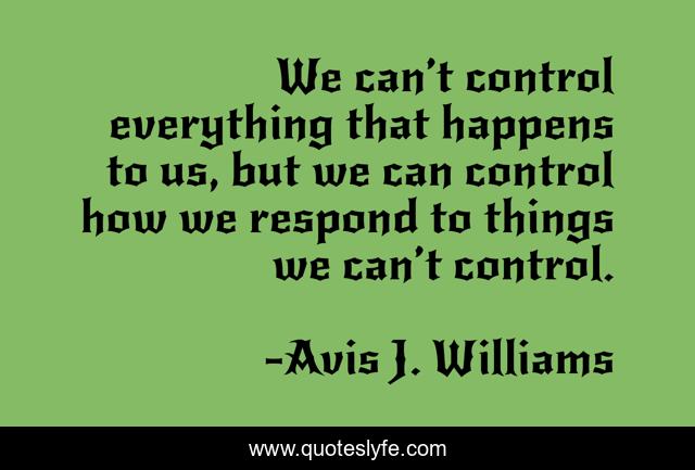 We can’t control everything that happens to us, but we can control how we respond to things we can’t control.