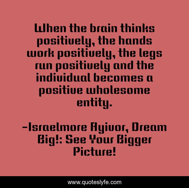 When the brain thinks positively, the hands work positively, the legs run positively and the individual becomes a positive wholesome entity.