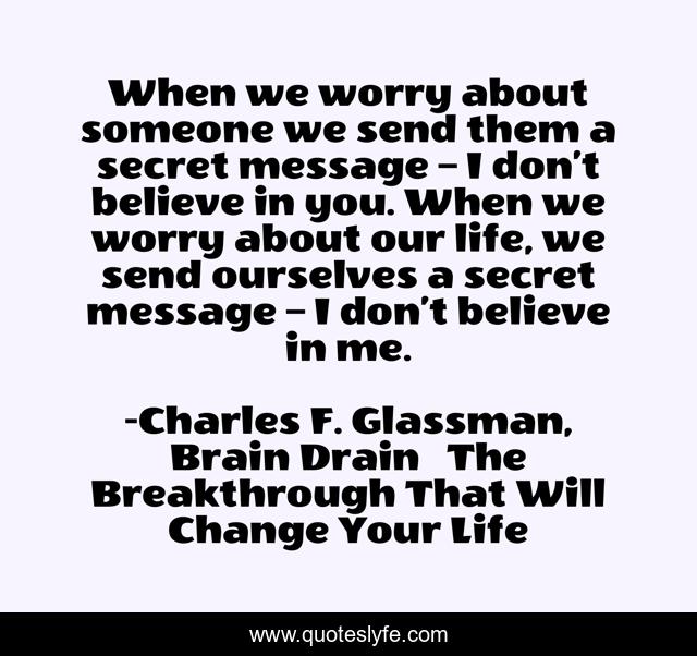When we worry about someone we send them a secret message – I don’t believe in you. When we worry about our life, we send ourselves a secret message – I don’t believe in me.