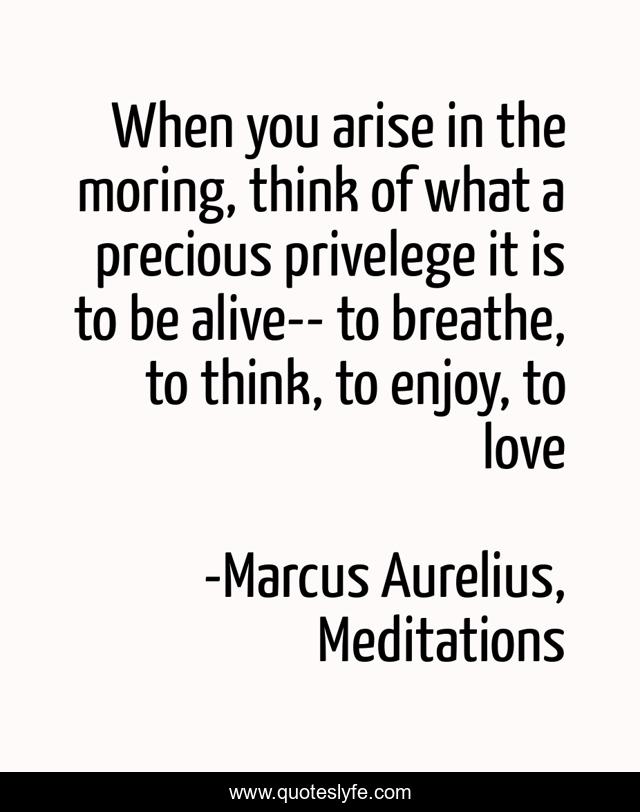 When you arise in the moring, think of what a precious privelege it is to be alive-- to breathe, to think, to enjoy, to love