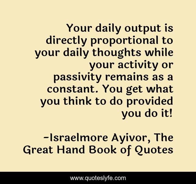 Your daily output is directly proportional to your daily thoughts while your activity or passivity remains as a constant. You get what you think to do provided you do it!