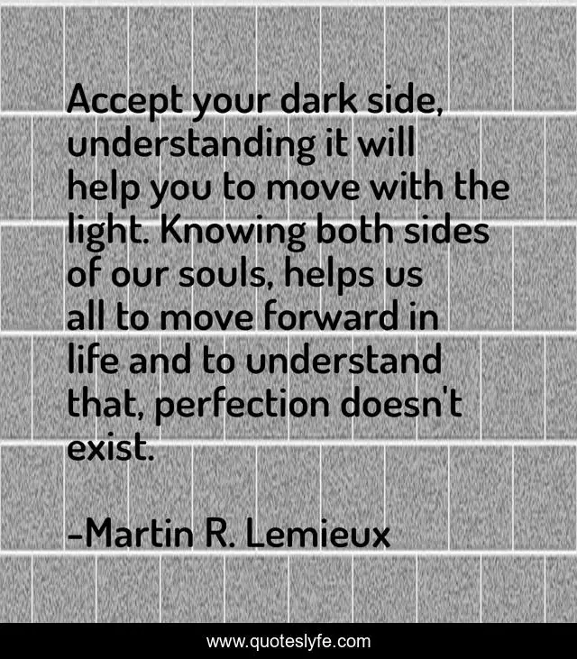 Accept your dark side, understanding it will help you to move with the light. Knowing both sides of our souls, helps us all to move forward in life and to understand that, perfection doesn't exist.