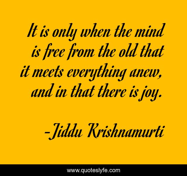 It is only when the mind is free from the old that it meets everything anew, and in that there is joy.