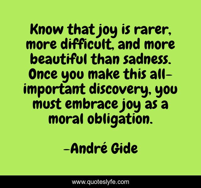 Know that joy is rarer, more difficult, and more beautiful than sadness. Once you make this all-important discovery, you must embrace joy as a moral obligation.