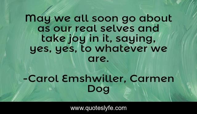 May we all soon go about as our real selves and take joy in it, saying, yes, yes, to whatever we are.