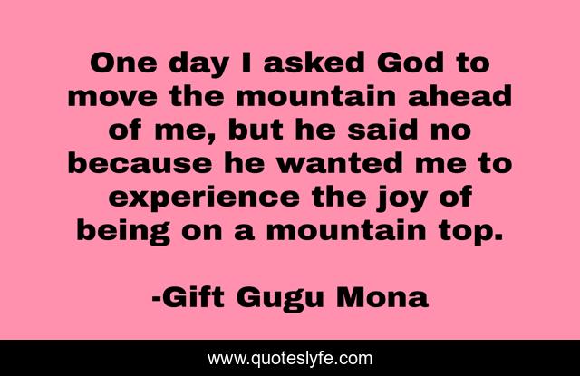 One day I asked God to move the mountain ahead of me, but he said no because he wanted me to experience the joy of being on a mountain top.