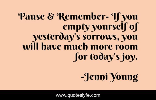 Pause & Remember- If you empty yourself of yesterday's sorrows, you will have much more room for today's joy.