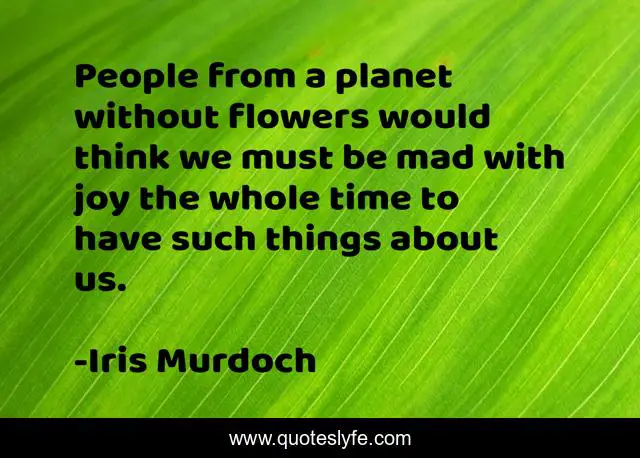 People from a planet without flowers would think we must be mad with joy the whole time to have such things about us.