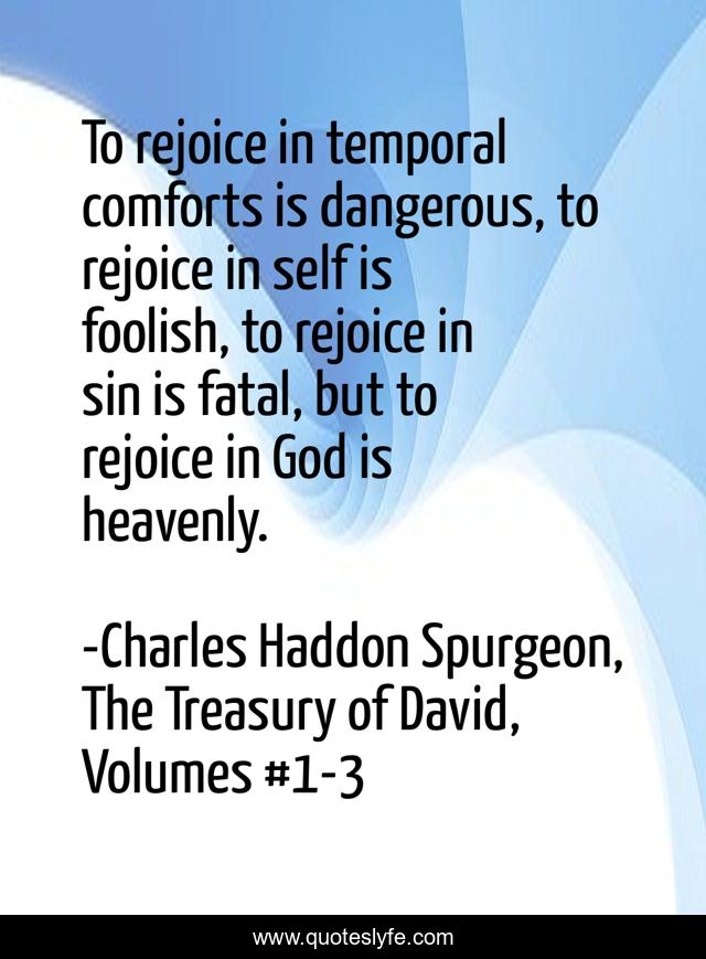 To rejoice in temporal comforts is dangerous, to rejoice in self is foolish, to rejoice in sin is fatal, but to rejoice in God is heavenly.