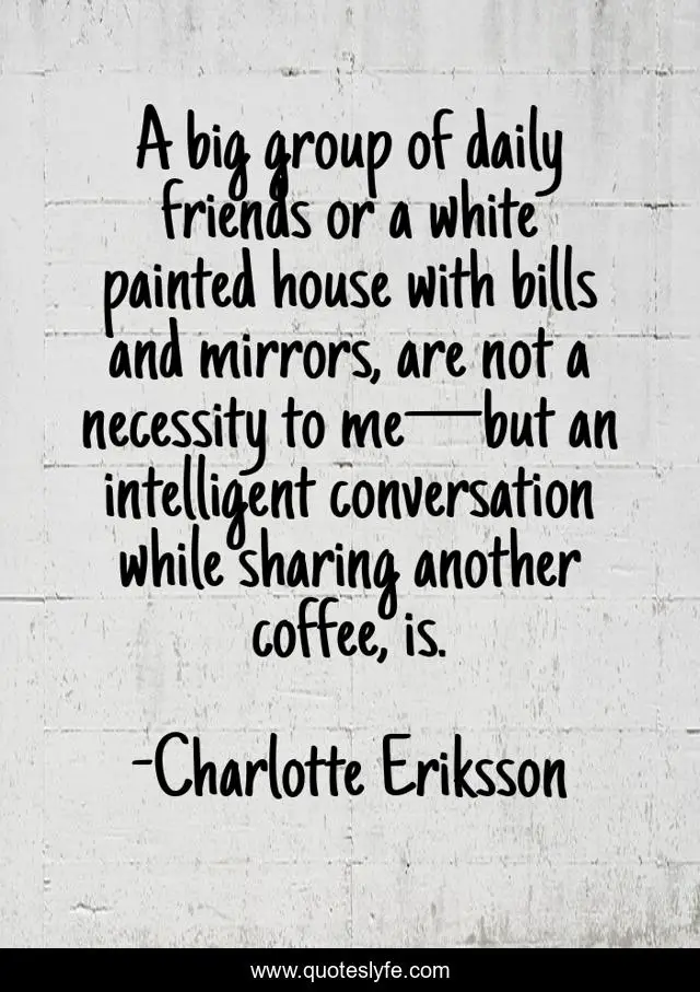 A big group of daily friends or a white painted house with bills and mirrors, are not a necessity to me—but an intelligent conversation while sharing another coffee, is.