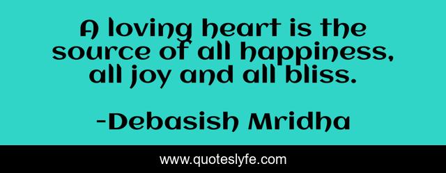 A loving heart is the source of all happiness, all joy and all bliss.