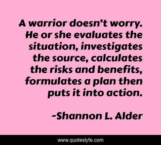 A warrior doesn’t worry. He or she evaluates the situation, investigates the source, calculates the risks and benefits, formulates a plan then puts it into action.