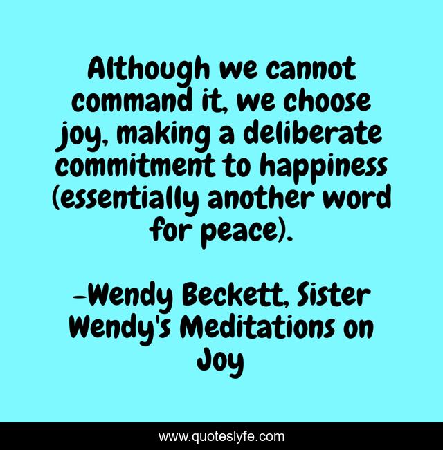Although we cannot command it, we choose joy, making a deliberate commitment to happiness (essentially another word for peace).