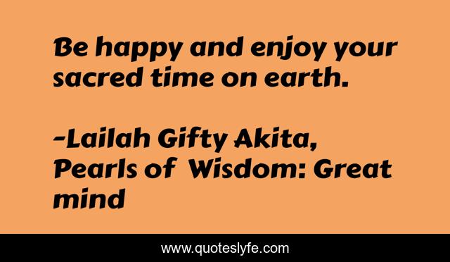 Be happy and enjoy your sacred time on earth.