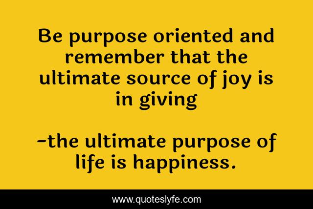 Be purpose oriented and remember that the ultimate source of joy is in giving