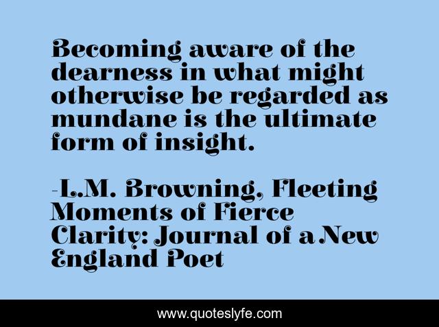 Becoming aware of the dearness in what might otherwise be regarded as mundane is the ultimate form of insight.