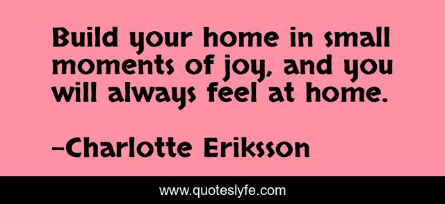 Build your home in small moments of joy, and you will always feel at home.
