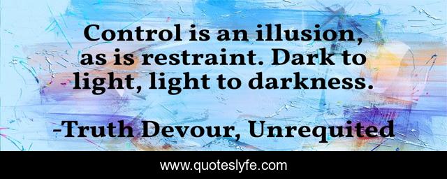 Control is an illusion, as is restraint. Dark to light, light to darkness.