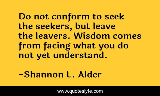 Do not conform to seek the seekers, but leave the leavers. Wisdom comes from facing what you do not yet understand.